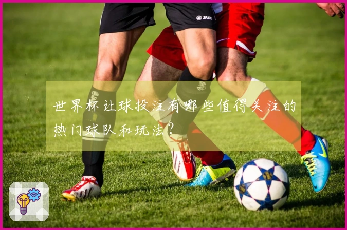 世界杯让球投注有哪些值得关注的热门球队和玩法？
